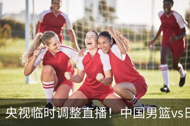 央视临时调整直播！中国男篮vs日本被移出CCTV5，中超补赛却上位，排播优先级让人看不懂